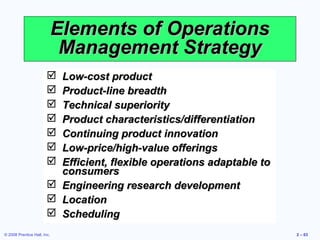 Elements of Operations
                              Management Strategy
                         Low-cost product
                         Product-line breadth
                         Technical superiority
                         Product characteristics/differentiation
                         Continuing product innovation
                         Low-price/high-value offerings
                         Efficient, flexible operations adaptable to
                          consumers
                         Engineering research development
                         Location
                         Scheduling
© 2008 Prentice Hall, Inc.                                              2 – 63
 