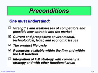 Preconditions
              One must understand:
             Strengths and weaknesses of competitors and
              possible new entrants into the market
             Current and prospective environmental,
              technological, legal, and economic issues
             The product life cycle
             Resources available within the firm and within
              the OM function
             Integration of OM strategy with company’s
              strategy and with other functional areas

© 2008 Prentice Hall, Inc.                                     2 – 64
 