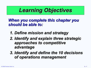 Learning Objectives
              When you complete this chapter you
              should be able to:

                 1. Define mission and strategy
                 2. Identify and explain three strategic
                    approaches to competitive
                    advantage
                 3. Identify and define the 10 decisions
                    of operations management

© 2008 Prentice Hall, Inc.                                 2–7
 