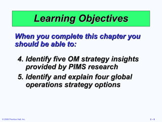 Learning Objectives
              When you complete this chapter you
              should be able to:

                 4. Identify five OM strategy insights
                    provided by PIMS research
                 5. Identify and explain four global
                    operations strategy options



© 2008 Prentice Hall, Inc.                               2–8
 