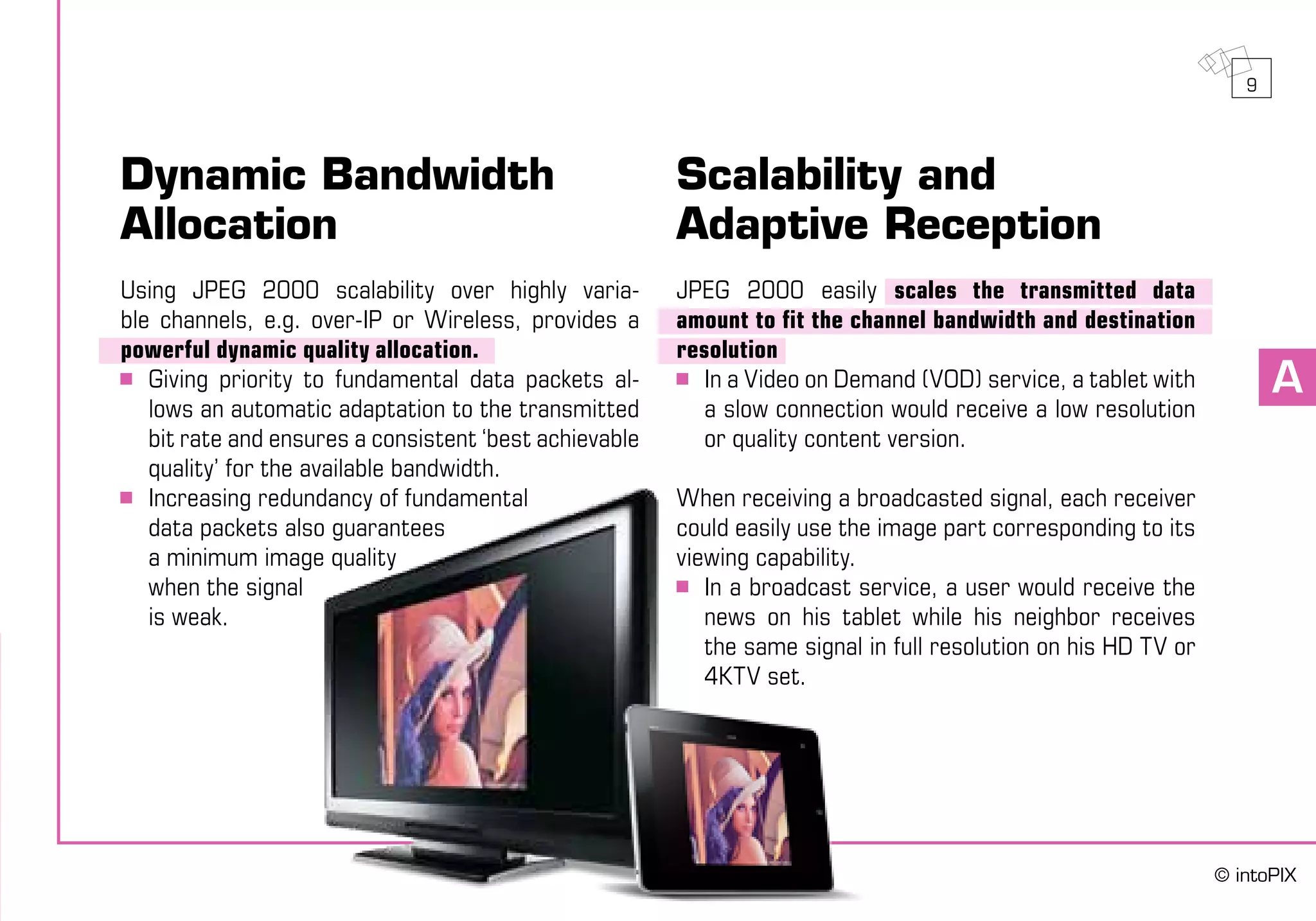 A
Dynamic Bandwidth
Allocation
Using JPEG 2000 scalability over highly varia-
ble channels, e.g. over-IP or Wireless, provides a
powerful dynamic quality allocation.
	 Giving priority to fundamental data packets al-
lows an automatic adaptation to the transmitted
bit rate and ensures a consistent ‘best achievable
quality’ for the available bandwidth.
	 Increasing redundancy of fundamental
	 data packets also guarantees
	 a minimum image quality
	 when the signal
	 is weak.
Scalability and
Adaptive Reception
JPEG 2000 easily scales the transmitted data
amount to fit the channel bandwidth and destination
resolution
	 In a Video on Demand (VOD) service, a tablet with
a slow connection would receive a low resolution
or quality content version.
When receiving a broadcasted signal, each receiver
could easily use the image part corresponding to its
viewing capability.
	 In a broadcast service, a user would receive the
news on his tablet while his neighbor receives
the same signal in full resolution on his HD TV or
4KTV set.
9
© intoPIX
 