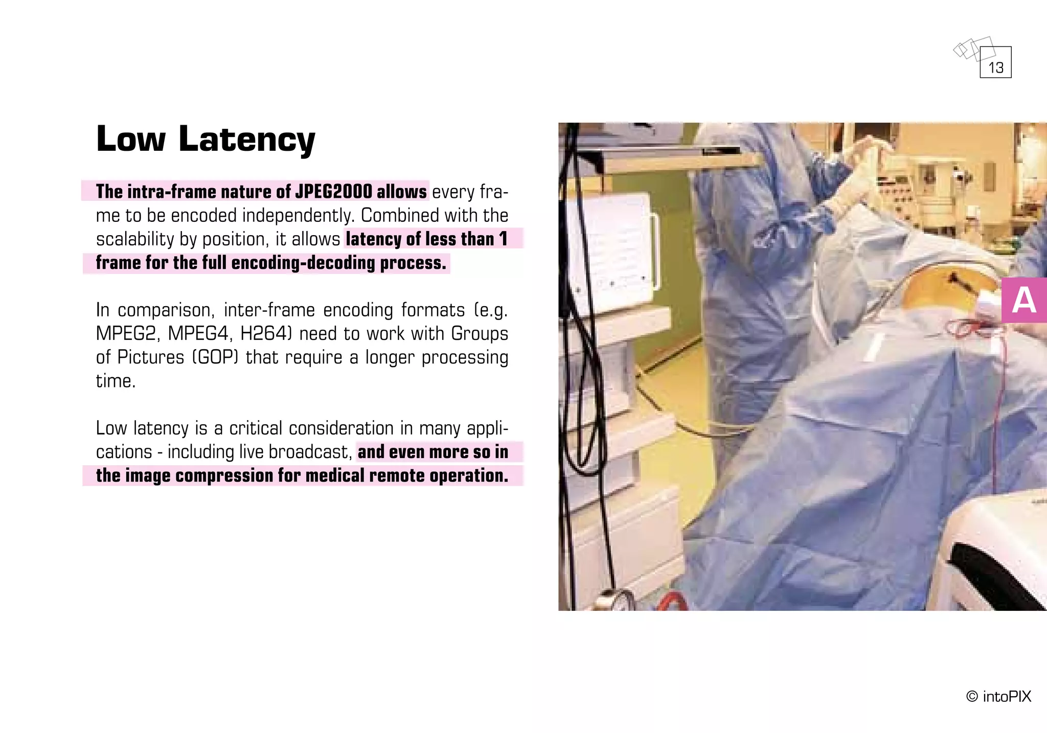 A
Low Latency
The intra-frame nature of JPEG2000 allows every fra-
me to be encoded independently. Combined with the
scalability by position, it allows latency of less than 1
frame for the full encoding-decoding process.
In comparison, inter-frame encoding formats (e.g.
MPEG2, MPEG4, H264) need to work with Groups
of Pictures (GOP) that require a longer processing
time.
Low latency is a critical consideration in many appli-
cations - including live broadcast, and even more so in
the image compression for medical remote operation.
13
© intoPIX
 