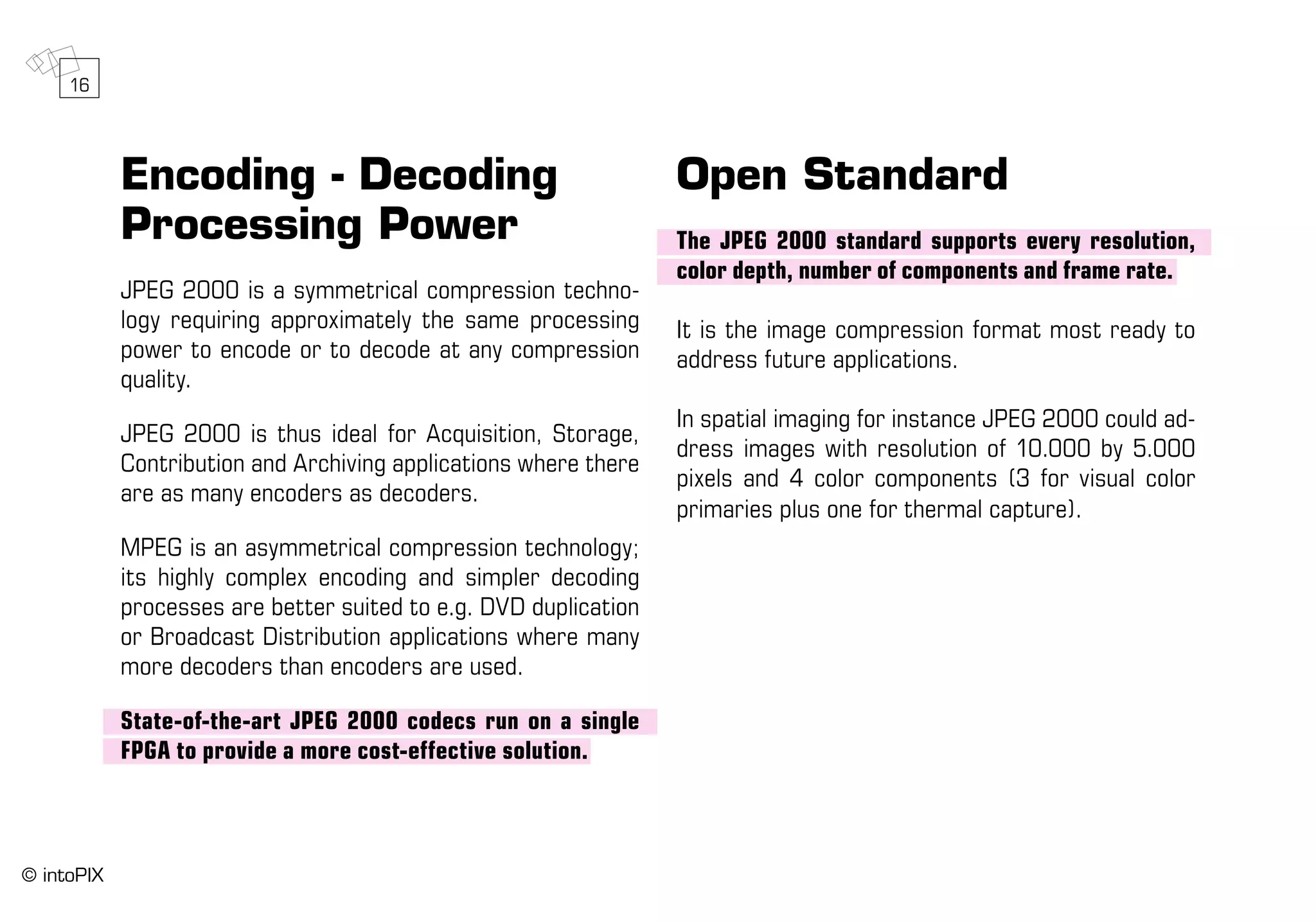 Encoding - Decoding
Processing Power
JPEG 2000 is a symmetrical compression techno-
logy requiring approximately the same processing
power to encode or to decode at any compression
quality.
JPEG 2000 is thus ideal for Acquisition, Storage,
Contribution and Archiving applications where there
are as many encoders as decoders.
MPEG is an asymmetrical compression technology;
its highly complex encoding and simpler decoding
processes are better suited to e.g. DVD duplication
or Broadcast Distribution applications where many
more decoders than encoders are used.
State-of-the-art JPEG 2000 codecs run on a single
FPGA to provide a more cost-effective solution.
Open Standard
The JPEG 2000 standard supports every resolution,
color depth, number of components and frame rate.
It is the image compression format most ready to
address future applications.
In spatial imaging for instance JPEG 2000 could ad-
dress images with resolution of 10.000 by 5.000
pixels and 4 color components (3 for visual color
primaries plus one for thermal capture).
16
© intoPIX
 