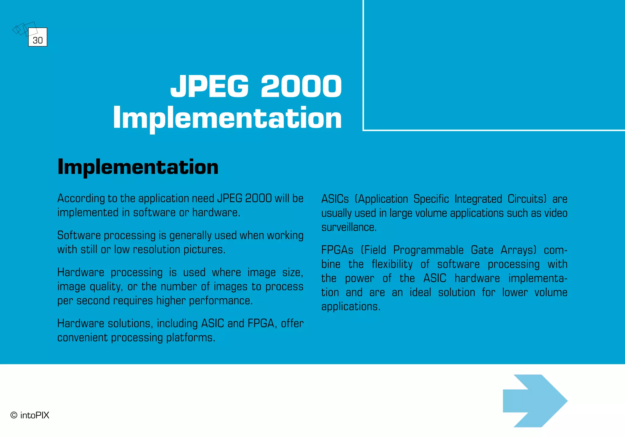 JPEG 2000
Implementation
Implementation
According to the application need JPEG 2000 will be
implemented in software or hardware.
Software processing is generally used when working
with still or low resolution pictures.
Hardware processing is used where image size,
image quality, or the number of images to process
per second requires higher performance.
Hardware solutions, including ASIC and FPGA, offer
convenient processing platforms.
ASICs (Application Specific Integrated Circuits) are
usually used in large volume applications such as video
surveillance.
FPGAs (Field Programmable Gate Arrays) com-
bine the flexibility of software processing with
the power of the ASIC hardware implementa-
tion and are an ideal solution for lower volume
applications.
30
© intoPIX
 