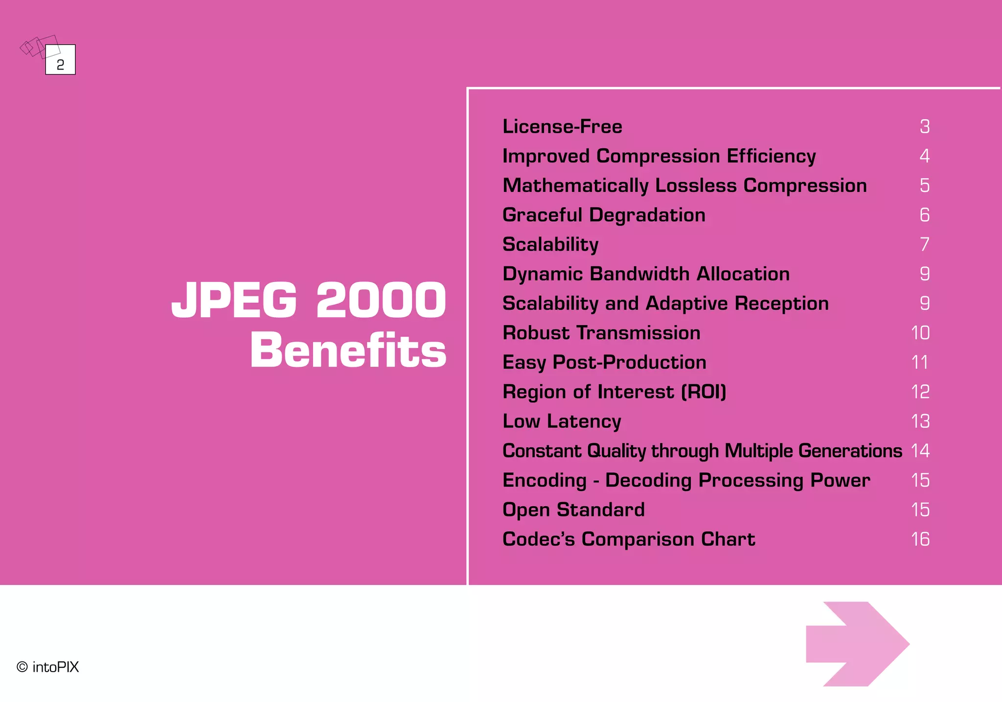 JPEG 2000
Benefits
License-Free	 3
Improved Compression Efficiency	 4
Mathematically Lossless Compression	 5
Graceful Degradation	 6
Scalability	 7
Dynamic Bandwidth Allocation	 9
Scalability and Adaptive Reception	 9
Robust Transmission	 10
Easy Post-Production	 11
Region of Interest (ROI)	 12
Low Latency	 13
Constant Quality through Multiple Generations	14
Encoding - Decoding Processing Power 	 15
Open Standard	 15
Codec’s Comparison Chart	 16
2
© intoPIX
 