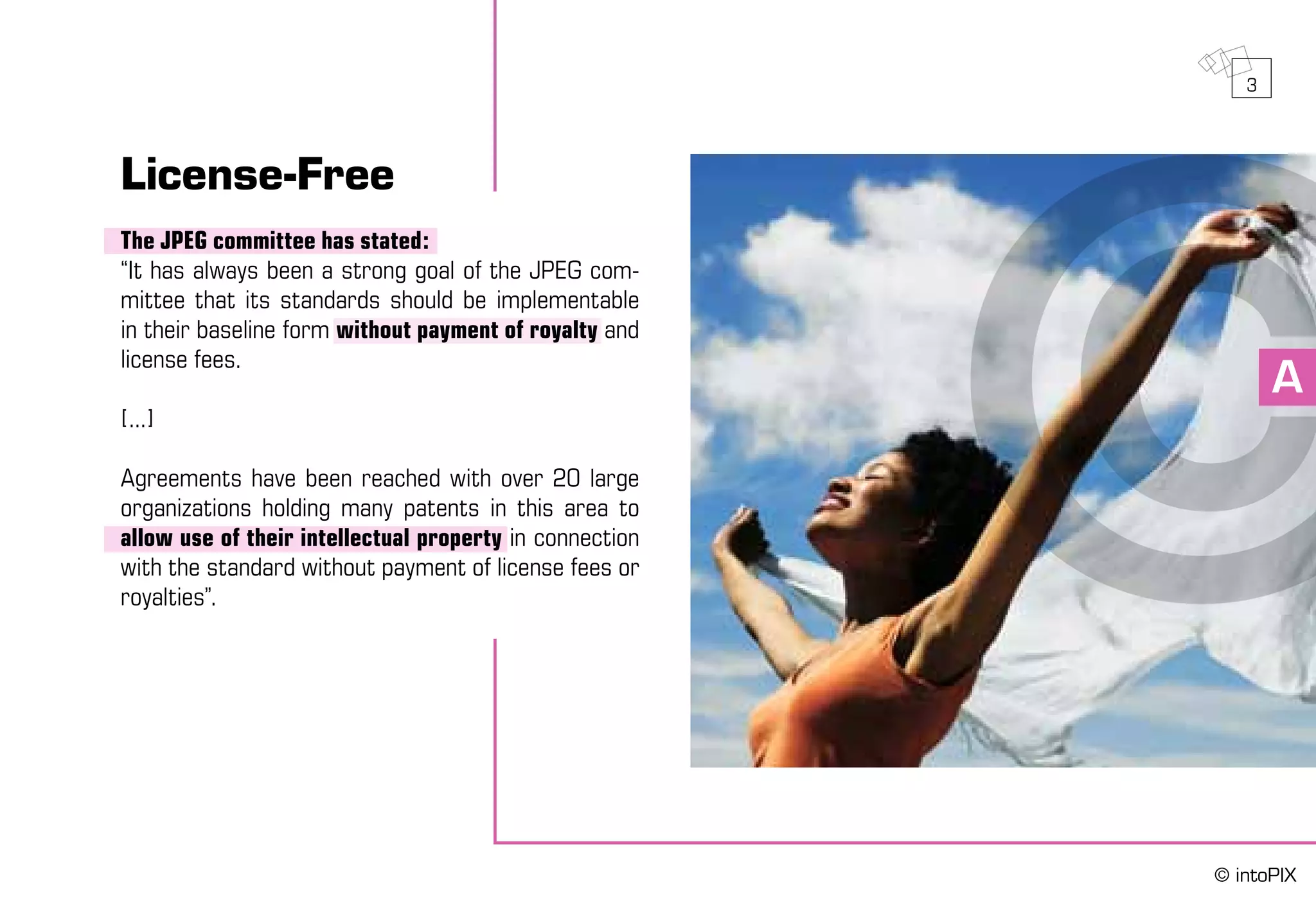 A
License-Free
The JPEG committee has stated:
“It has always been a strong goal of the JPEG com-
mittee that its standards should be implementable
in their baseline form without payment of royalty and
license fees.
[...]
Agreements have been reached with over 20 large
organizations holding many patents in this area to
allow use of their intellectual property in connection
with the standard without payment of license fees or
royalties”.
3
© intoPIX
 