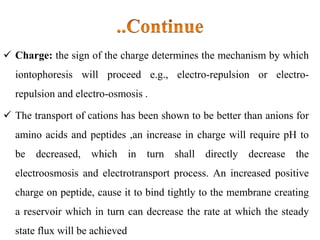  Charge: the sign of the charge determines the mechanism by which
iontophoresis will proceed e.g., electro-repulsion or electro-
repulsion and electro-osmosis .
 The transport of cations has been shown to be better than anions for
amino acids and peptides ,an increase in charge will require pH to
be decreased, which in turn shall directly decrease the
electroosmosis and electrotransport process. An increased positive
charge on peptide, cause it to bind tightly to the membrane creating
a reservoir which in turn can decrease the rate at which the steady
state flux will be achieved
 
