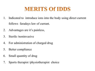 1. Indicated to introduce ions into the body using direct current
follows faradays law of currant.
2. Advantages are it’s painless,
3. Sterile /noninvasive
4. For administration of charged drug
5. Better compliance
6. Small quantity of drug
7. Sports therapist /physiotherapist choice
 