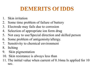 1. Skin irritation
2. Some time problem of failure of battery
3. Electrode may fails due to corrosion
4. Selection of appropriate ion form drug
5. Not easy to use/Special direction and skilled person
6. Some problem of antigenisity/allergy.
7. Sensitivity to chemical environment
8. Itching
9. Skin pigmentation
10. Skin resistance is always less than
11. The initial value when current of 0.16ma Is applied for 10
sec.
 