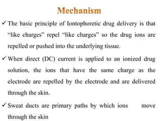 The basic principle of Iontophoretic drug delivery is that
“like charges” repel “like charges” so the drug ions are
repelled or pushed into the underlying tissue.
 When direct (DC) current is applied to an ionized drug
solution, the ions that have the same charge as the
electrode are repelled by the electrode and are delivered
through the skin.
 Sweat ducts are primary paths by which ions move
through the skin
 