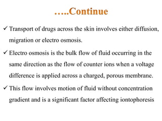  Transport of drugs across the skin involves either diffusion,
migration or electro osmosis.
 Electro osmosis is the bulk flow of fluid occurring in the
same direction as the flow of counter ions when a voltage
difference is applied across a charged, porous membrane.
 This flow involves motion of fluid without concentration
gradient and is a significant factor affecting iontophoresis
 