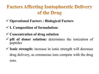  Operational Factors : Biological Factors
 I. Composition of formulation:
 Concentration of drug solution
 pH of donor solution: determines the ionization of
peptides
 Ionic strength: increase in ionic strength will decrease
drug delivery, as extraneous ions compete with the drug
ions.
 