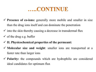  Presence of co-ions: generally more mobile and smaller in size
than the drug ions itself and can dominate the penetration
 into the skin thereby causing a decrease in transdermal flux
 of the drug e.g. buffer
 II. Physicochemical properties of the permeant:
 Molecular size and weight: smaller ions are transported at a
faster rate than larger ions
 Polarity: the compounds which are hydrophilic are considered
ideal candidates for optimum flux
 