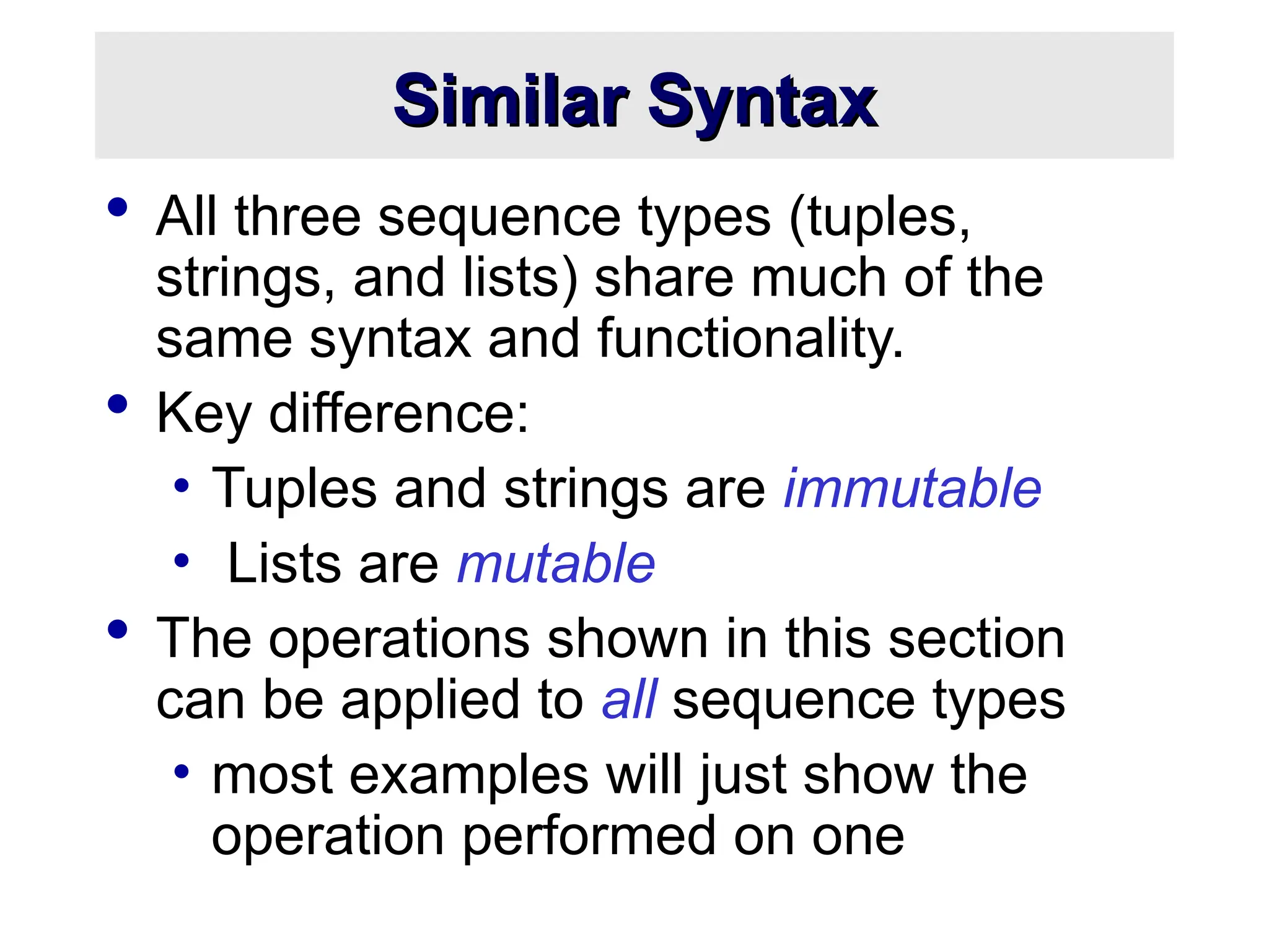 Similar Syntax
Similar Syntax
 All three sequence types (tuples,
strings, and lists) share much of the
same syntax and functionality.
 Key difference:
• Tuples and strings are immutable
• Lists are mutable
 The operations shown in this section
can be applied to all sequence types
• most examples will just show the
operation performed on one
 
