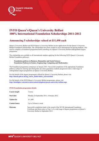 INTO Queen’s/Queen’s University Belfast
100% International Foundation Scholarships 2011-2012

Announcing 5 scholarships valued at £11,490 each
Queen’s University Belfast and INTO Queen’s University Belfast invites applications for the Queen’s University
Belfast Foundation Scholarships. The scholarships have been created to assist international fee-paying students, who
need to complete a Foundation programme before enrolling on a Queen’s University Belfast undergraduate degree
programme.

The scholarships are available to all international students applying for the following INTO Queen’s University
Belfast Foundation pathways:

       Foundation pathway in Business, Humanities and Social Sciences
       Foundation Pathway in Science, Engineering, Computing and Mathematics

The Foundation programme commences in January 2011. Successful completion of the appropriate Foundation
pathway (subject to meeting specified grades for entry) guarantees students progression onto a wide range of
undergraduate degree programmes at Queen’s University Belfast.

For full details of the degree programmes offered by Queen’s University Belfast, please visit
http://knock.qub.ac.uk/ug_course_finder/index_current.html

For full details of the INTO Queen’s University Belfast programmes, please visit
http://intohigher.com/universities/united-kingdom/queens-university-belfast.aspx


INTO Foundation programme details:

Course length               3 terms

Start date                  Monday 26 September 2011, 4 January 2012

Tuition fee                 £11,490

Contact hours               Up to 24 hours a week

Outcome                    Successful completion leads to the award of the NCUK International Foundation
                           Certificate and direct entry to Year 1 of a wide range of degree programmes at Queen’s
                           University Belfast in September 2012.
 