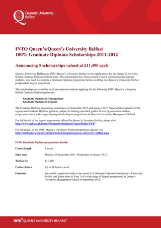 INTO Queen’s/Queen’s University Belfast
100% Graduate Diploma Scholarships 2011-2012

Announcing 5 scholarships valued at £11,490 each
Queen’s University Belfast and INTO Queen’s University Belfast invites applications for the Queen’s University
Belfast Graduate Diploma Scholarships. The scholarships have been created to assist international fee-paying
students, who need to complete a Graduate Diploma programme before enrolling on a Queen’s University Belfast
postgraduate degree programme.

The scholarships are available to all international students applying for the following INTO Queen’s University
Belfast Graduate Diploma pathways:

       Graduate Diploma in Management
       Graduate Diploma in Finance

The Graduate Diploma programme commences in September 2011 and January 2012. Successful completion of the
appropriate Graduate Diploma pathway (subject to meeting specified grades for entry) guarantees students
progression onto a wide range of postgraduate degree programmes at Queen’s University Management School.

For full details of the degree programmes offered by Queen’s University Belfast, please visit
http://www.qub.ac.uk/home/ProspectiveStudents/CourseFinder/PCF/

For full details of the INTO Queen’s University Belfast programmes, please visit
http://intohigher.com/universities/united-kingdom/queens-university-belfast.aspx


INTO Graduate Diploma programme details:

Course length              3 terms

Start date                 Monday 26 September 2011, Wednesday 4 January 2012

Tuition fee                £11,490

Contact hours              Up to 24 hours a week

Outcome                    Successful completion leads to the award of a Graduate Diploma from Queen’s University
                           Belfast and direct entry to Year 1 of a wide range of degree programmes at Queen’s
                           University Management School in September 2012.
 