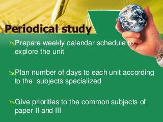 Periodical study
Prepare weekly calendar schedule to
explore the unit
Plan number of days to each unit according
to the subjects specialized
Give priorities to the common subjects of
paper II and III
 