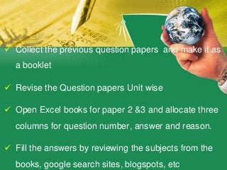  Collect the previous question papers and make it as
a booklet
 Revise the Question papers Unit wise
 Open Excel books for paper 2 &3 and allocate three
columns for question number, answer and reason.
 Fill the answers by reviewing the subjects from the
books, google search sites, blogspots, etc
 