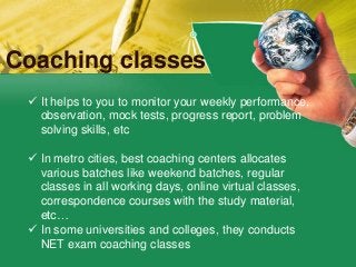 Coaching classes
 It helps to you to monitor your weekly performance,
observation, mock tests, progress report, problem
solving skills, etc
 In metro cities, best coaching centers allocates
various batches like weekend batches, regular
classes in all working days, online virtual classes,
correspondence courses with the study material,
etc…
 In some universities and colleges, they conducts
NET exam coaching classes
 