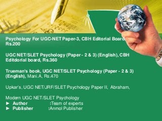 Psychology For UGC-NET Paper-3, CBH Editorial Board,
Rs.200
UGC NET/SLET Psychology (Paper - 2 & 3) (English), CBH
Editdorial board, Rs.360
Trueman’s book, UGC NET/SLET Psychology (Paper - 2 & 3)
(English), Mani.A, Rs.470
Upkar’s, UGC NET/JRF/SLET Psychology Paper II, Abraham,
Modern UGC NET/SLET Psychology
► Author :Team of experts
► Publisher :Anmol Publisher
 