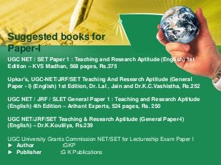 Suggested books for
Paper-I
UGC NET / SET Paper 1 : Teaching and Research Aptitude (English) 1st
Edition – KVS Madhan, 568 pages, Rs.375
Upkar’s, UGC-NET/JRF/SET Teaching And Research Aptitude (General
Paper - I) (English) 1st Edition, Dr. Lal , Jain and Dr.K.C.Vashistha, Rs.252
UGC NET / JRF / SLET General Paper 1 : Teaching and Research Aptitude
(English) 4th Edition – Arihant Experts, 524 pages, Rs. 250
UGC NET/JRF/SET Teaching & Research Aptitude (General Paper-I)
(English) – Dr.K.Koutilya, Rs.239
UGC University Grants Commission NET/SET for Lectureship Exam Paper I
► Author :GKP
► Publisher :G K Publications
 
