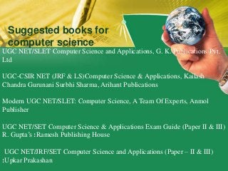 UGC NET/SLET Computer Science and Applications, G. K. Publications Pvt.
Ltd
UGC-CSIR NET (JRF & LS)Computer Science & Applications, Kailash
Chandra Gurunani Surbhi Sharma, Arihant Publications
Modern UGC NET/SLET: Computer Science, A Team Of Experts, Anmol
Publisher
UGC NET/SET Computer Science & Applications Exam Guide (Paper II & III)
R. Gupta’s :Ramesh Publishing House
UGC NET/JRF/SET Computer Science and Applications (Paper – II & III)
:Upkar Prakashan
Suggested books for
computer science
 