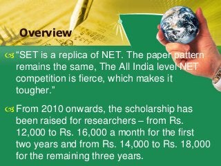 “SET is a replica of NET. The paper pattern
remains the same, The All India level NET
competition is fierce, which makes it
tougher.”
From 2010 onwards, the scholarship has
been raised for researchers – from Rs.
12,000 to Rs. 16,000 a month for the first
two years and from Rs. 14,000 to Rs. 18,000
for the remaining three years.
Overview
 