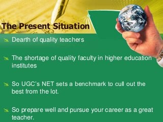 The Present Situation
 Dearth of quality teachers
 The shortage of quality faculty in higher education
institutes
 So UGC’s NET sets a benchmark to cull out the
best from the lot.
 So prepare well and pursue your career as a great
teacher.
 