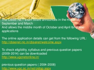 The CBSE-NET exam board announces in the month of
September and March
And allows the middle month of October and April for online
applications
The online application details can get from the following URL:
http://cbsenet.nic.in/cbsenet/welcome.aspx
To check eligibility, syllabus and previous question papers
(2009-2014) can be downloaded
http://www.ugcnetonline.in/
previous question papers ( 2004-2008)
http://www.ugc.ac.in/net/oldqp.aspx
 