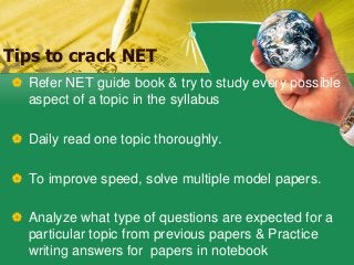 Tips to crack NET
 Refer NET guide book & try to study every possible
aspect of a topic in the syllabus
 Daily read one topic thoroughly.
 To improve speed, solve multiple model papers.
 Analyze what type of questions are expected for a
particular topic from previous papers & Practice
writing answers for papers in notebook
 