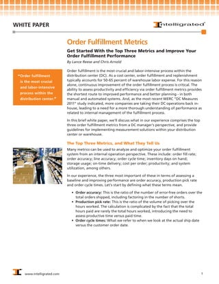 WHITE PAPER


                             Order Fulfillment Metrics
                             Get Started With the Top Three Metrics and Improve Your
                             Order Fulfillment Performance
                             By Lance Reese and Chris Arnold

                             Order fulfillment is the most crucial and labor-intensive process within the
 “ Order fulfillment         distribution center (DC). As a cost center, order fulfillment and replenishment
  is the most crucial        typically accounts for 50-65 percent of warehouse labor expense. For this reason
                             alone, continuous improvement of the order fulfillment process is critical. The
  and labor-intensive
                             ability to assess productivity and efficiency via order fulfillment metrics provides
  process within the         the shortest route to improved performance and better planning - in both
  distribution center.“      manual and automated systems. And, as the most recent WERC “DC Measures
                             2011” study indicated, more companies are taking their DC operations back in-
                             house, leading to a need for a more thorough understanding of performance as
                             related to internal management of the fulfillment process.

                             In this brief white paper, we’ll discuss what in our experience comprises the top
                             three order fulfillment metrics from a DC manager’s perspective, and provide
                             guidelines for implementing measurement solutions within your distribution
                             center or warehouse.

                             The Top Three Metrics, and What They Tell Us
                             Many metrics can be used to analyze and optimize your order fulfillment
                             system from an internal operation perspective. These include: order fill rate;
                             order accuracy; line accuracy; order cycle time; inventory days on hand;
                             storage usage; on-time delivery; cost per order; productivity; and system
                             utilization, among others.

                             In our experience, the three most important of these in terms of assessing a
                             baseline and improving performance are order accuracy, production pick rate
                             and order cycle times. Let’s start by defining what these terms mean.

                               •	 Order accuracy: This is the ratio of the number of error-free orders over the
                                  total orders shipped, including factoring in the number of shorts.
                               •	 Production pick rate: This is the ratio of the volume of picking over the
                                  hours worked. The calculation is complicated by the fact that the total
                                  hours paid are rarely the total hours worked, introducing the need to
                                  assess productive time versus paid time.
                               •	 Order cycle times: What we refer to when we look at the actual ship date
                                  versus the customer order date.




     www.intelligrated.com                                                                                       1
 