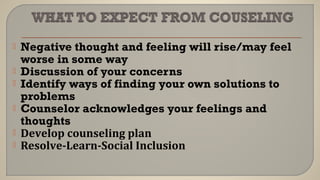  Negative thought and feeling will rise/may feel
worse in some way
 Discussion of your concerns
 Identify ways of finding your own solutions to
problems
 Counselor acknowledges your feelings and
thoughts
 Develop counseling plan
 Resolve-Learn-Social Inclusion
 
