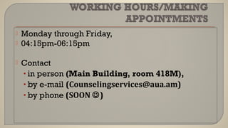  Monday through Friday,
 04:15pm-06:15pm
 Contact
• in person (Main Building, room 418M),
• by e-mail (Counselingservices@aua.am)
• by phone (SOON )
 