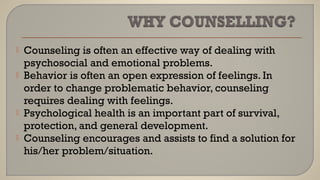  Counseling is often an effective way of dealing with
psychosocial and emotional problems.
 Behavior is often an open expression of feelings. In
order to change problematic behavior, counseling
requires dealing with feelings.
 Psychological health is an important part of survival,
protection, and general development.
 Counseling encourages and assists to find a solution for
his/her problem/situation.
 