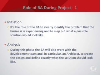 Role of BA During Project - 1
 Initiation
 It’s the role of the BA to clearly identify the problem that the
business is experiencing and to map out what a possible
solution would look like.
 Analysis
 During this phase the BA will also work with the
development team and, in particular, an Architect, to create
the design and define exactly what the solution should look
like.
 