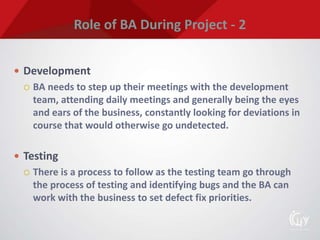 Role of BA During Project - 2
 Development
 BA needs to step up their meetings with the development
team, attending daily meetings and generally being the eyes
and ears of the business, constantly looking for deviations in
course that would otherwise go undetected.
 Testing
 There is a process to follow as the testing team go through
the process of testing and identifying bugs and the BA can
work with the business to set defect fix priorities.
 