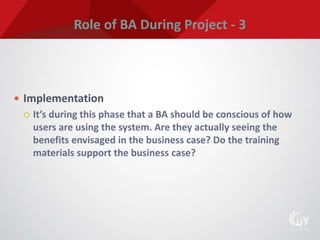Role of BA During Project - 3
 Implementation
 It’s during this phase that a BA should be conscious of how
users are using the system. Are they actually seeing the
benefits envisaged in the business case? Do the training
materials support the business case?
 