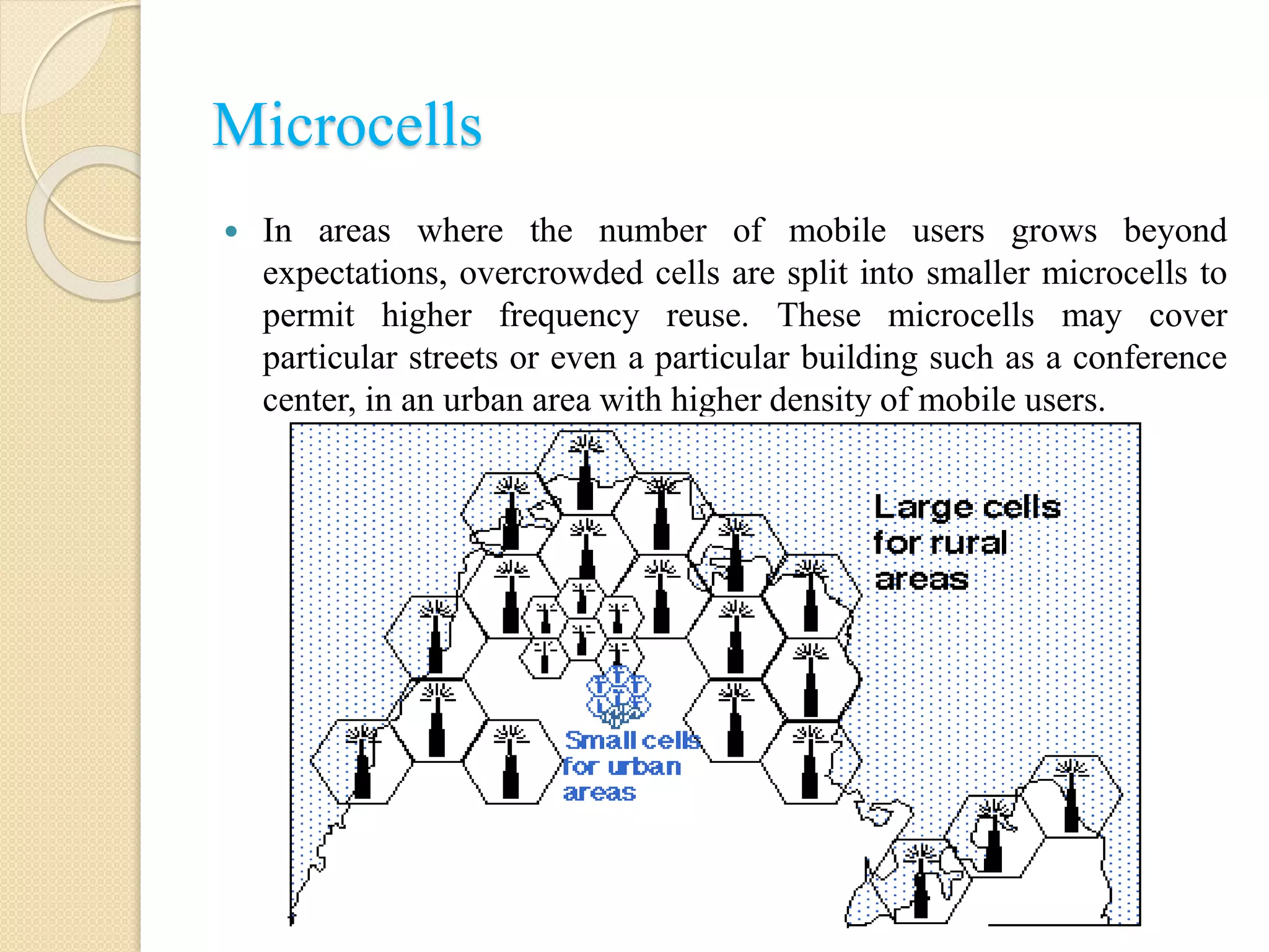 Microcells
 In areas where the number of mobile users grows beyond
expectations, overcrowded cells are split into smaller microcells to
permit higher frequency reuse. These microcells may cover
particular streets or even a particular building such as a conference
center, in an urban area with higher density of mobile users.
 