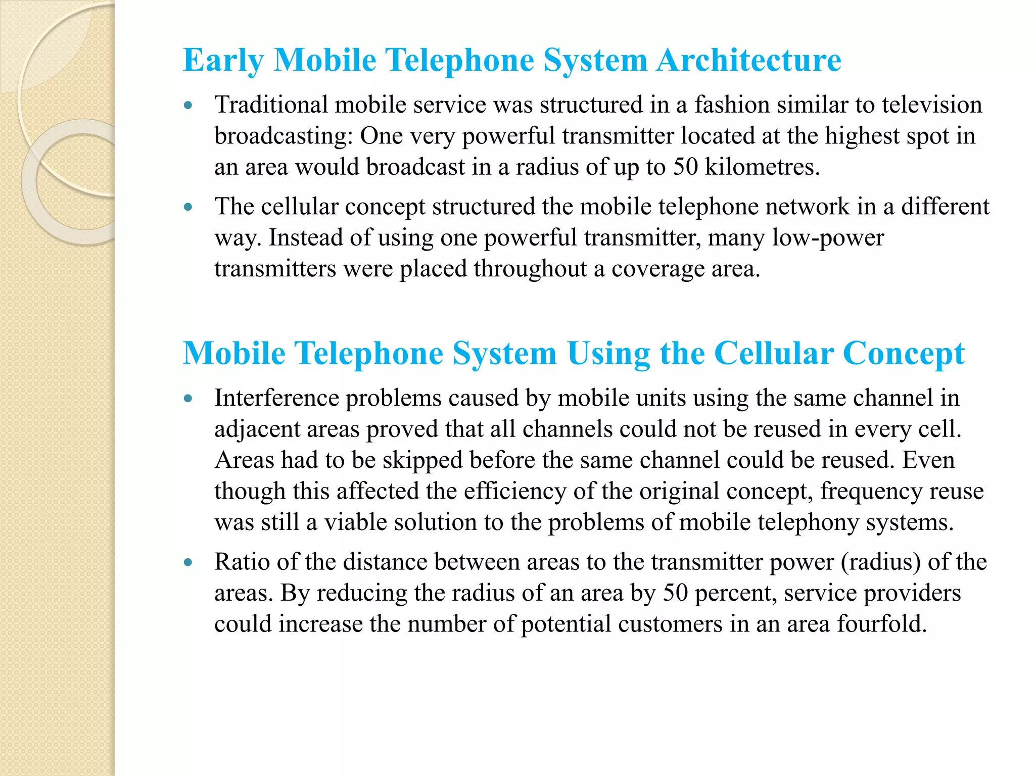 Early Mobile Telephone System Architecture
 Traditional mobile service was structured in a fashion similar to television
broadcasting: One very powerful transmitter located at the highest spot in
an area would broadcast in a radius of up to 50 kilometres.
 The cellular concept structured the mobile telephone network in a different
way. Instead of using one powerful transmitter, many low-power
transmitters were placed throughout a coverage area.
Mobile Telephone System Using the Cellular Concept
 Interference problems caused by mobile units using the same channel in
adjacent areas proved that all channels could not be reused in every cell.
Areas had to be skipped before the same channel could be reused. Even
though this affected the efficiency of the original concept, frequency reuse
was still a viable solution to the problems of mobile telephony systems.
 Ratio of the distance between areas to the transmitter power (radius) of the
areas. By reducing the radius of an area by 50 percent, service providers
could increase the number of potential customers in an area fourfold.
 