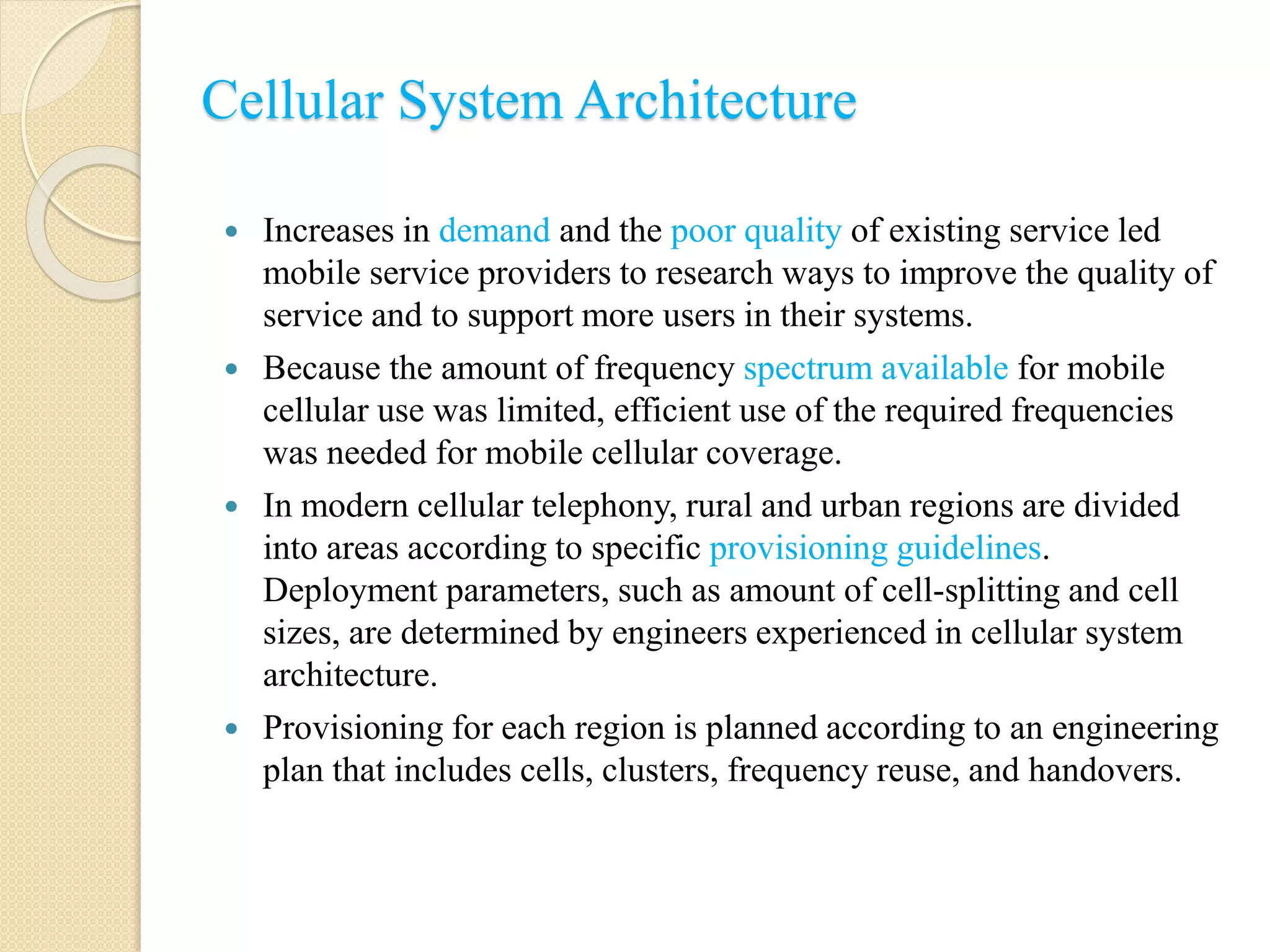 Cellular System Architecture
 Increases in demand and the poor quality of existing service led
mobile service providers to research ways to improve the quality of
service and to support more users in their systems.
 Because the amount of frequency spectrum available for mobile
cellular use was limited, efficient use of the required frequencies
was needed for mobile cellular coverage.
 In modern cellular telephony, rural and urban regions are divided
into areas according to specific provisioning guidelines.
Deployment parameters, such as amount of cell-splitting and cell
sizes, are determined by engineers experienced in cellular system
architecture.
 Provisioning for each region is planned according to an engineering
plan that includes cells, clusters, frequency reuse, and handovers.
 