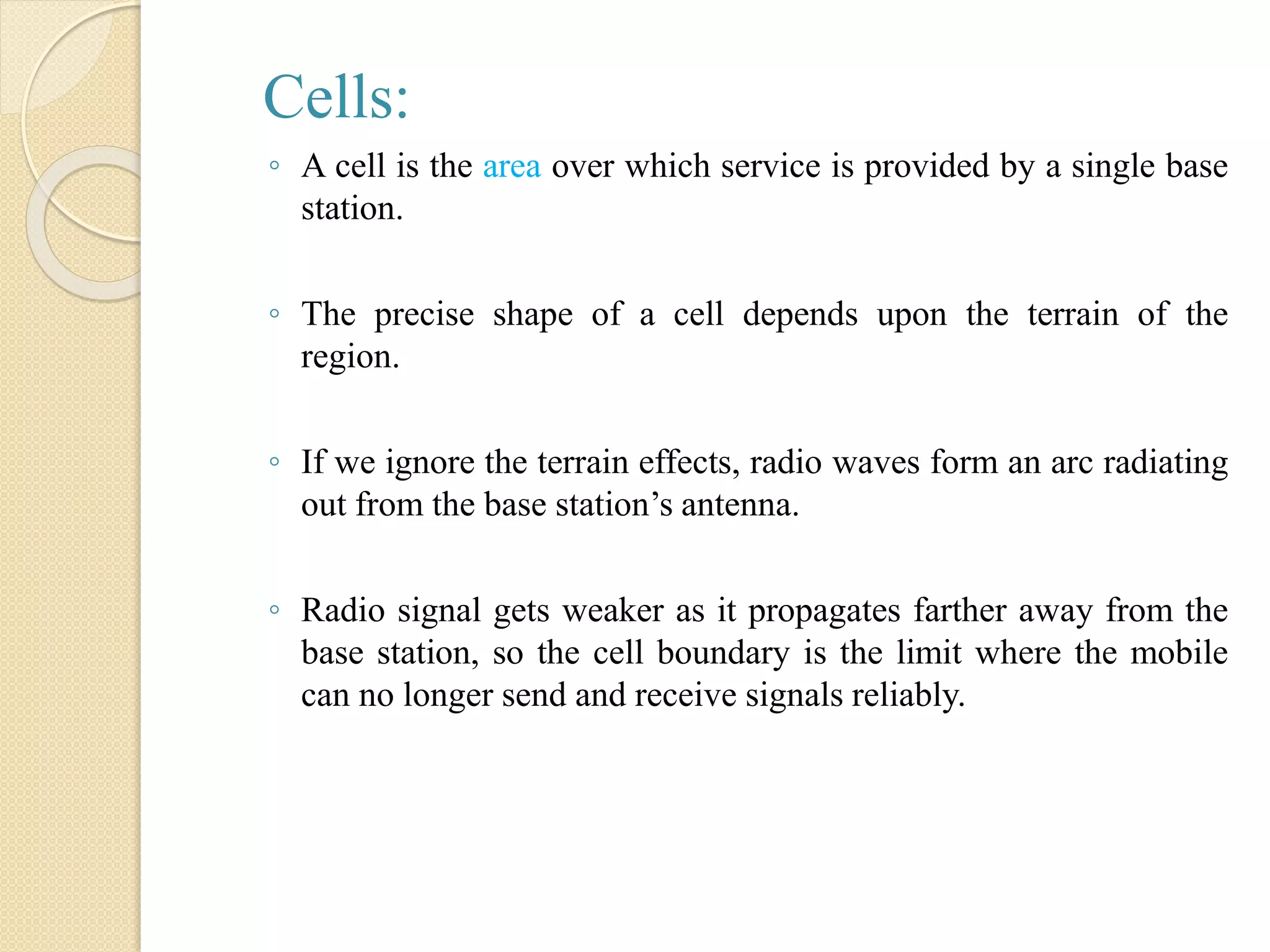 Cells:
◦ A cell is the area over which service is provided by a single base
station.
◦ The precise shape of a cell depends upon the terrain of the
region.
◦ If we ignore the terrain effects, radio waves form an arc radiating
out from the base station’s antenna.
◦ Radio signal gets weaker as it propagates farther away from the
base station, so the cell boundary is the limit where the mobile
can no longer send and receive signals reliably.
 