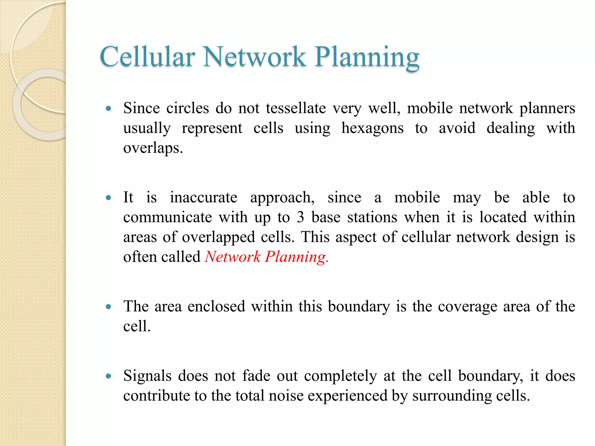 Cellular Network Planning
 Since circles do not tessellate very well, mobile network planners
usually represent cells using hexagons to avoid dealing with
overlaps.
 It is inaccurate approach, since a mobile may be able to
communicate with up to 3 base stations when it is located within
areas of overlapped cells. This aspect of cellular network design is
often called Network Planning.
 The area enclosed within this boundary is the coverage area of the
cell.
 Signals does not fade out completely at the cell boundary, it does
contribute to the total noise experienced by surrounding cells.
 