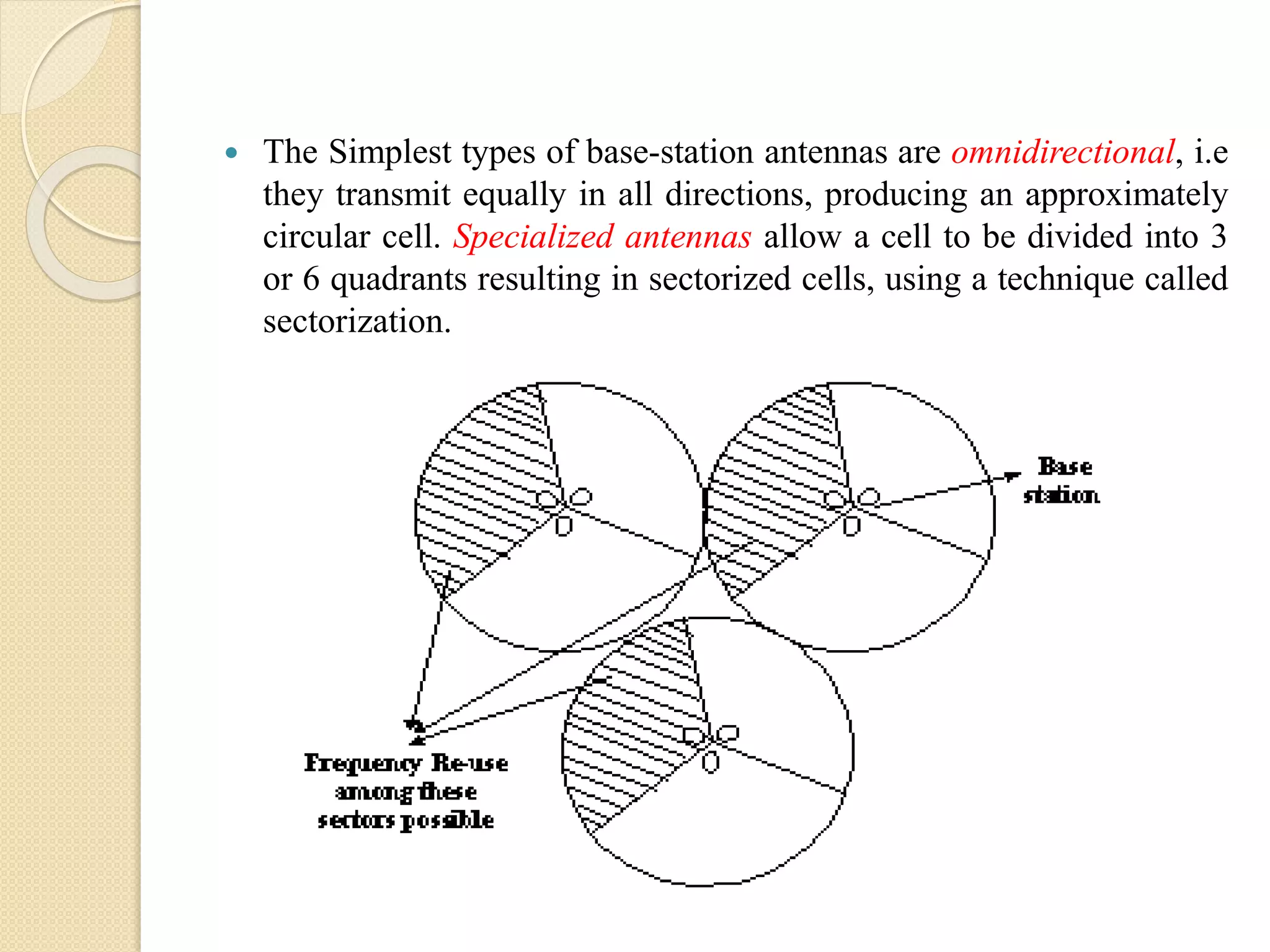  The Simplest types of base-station antennas are omnidirectional, i.e
they transmit equally in all directions, producing an approximately
circular cell. Specialized antennas allow a cell to be divided into 3
or 6 quadrants resulting in sectorized cells, using a technique called
sectorization.
 