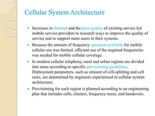 Cellular System Architecture
 Increases in demand and the poor quality of existing service led
mobile service providers to research ways to improve the quality of
service and to support more users in their systems.
 Because the amount of frequency spectrum available for mobile
cellular use was limited, efficient use of the required frequencies
was needed for mobile cellular coverage.
 In modern cellular telephony, rural and urban regions are divided
into areas according to specific provisioning guidelines.
Deployment parameters, such as amount of cell-splitting and cell
sizes, are determined by engineers experienced in cellular system
architecture.
 Provisioning for each region is planned according to an engineering
plan that includes cells, clusters, frequency reuse, and handovers.
 