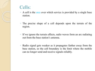 Cells:
◦ A cell is the area over which service is provided by a single base
station.
◦ The precise shape of a cell depends upon the terrain of the
region.
◦ If we ignore the terrain effects, radio waves form an arc radiating
out from the base station’s antenna.
◦ Radio signal gets weaker as it propagates farther away from the
base station, so the cell boundary is the limit where the mobile
can no longer send and receive signals reliably.
 