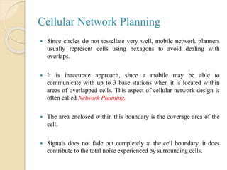 Cellular Network Planning
 Since circles do not tessellate very well, mobile network planners
usually represent cells using hexagons to avoid dealing with
overlaps.
 It is inaccurate approach, since a mobile may be able to
communicate with up to 3 base stations when it is located within
areas of overlapped cells. This aspect of cellular network design is
often called Network Planning.
 The area enclosed within this boundary is the coverage area of the
cell.
 Signals does not fade out completely at the cell boundary, it does
contribute to the total noise experienced by surrounding cells.
 