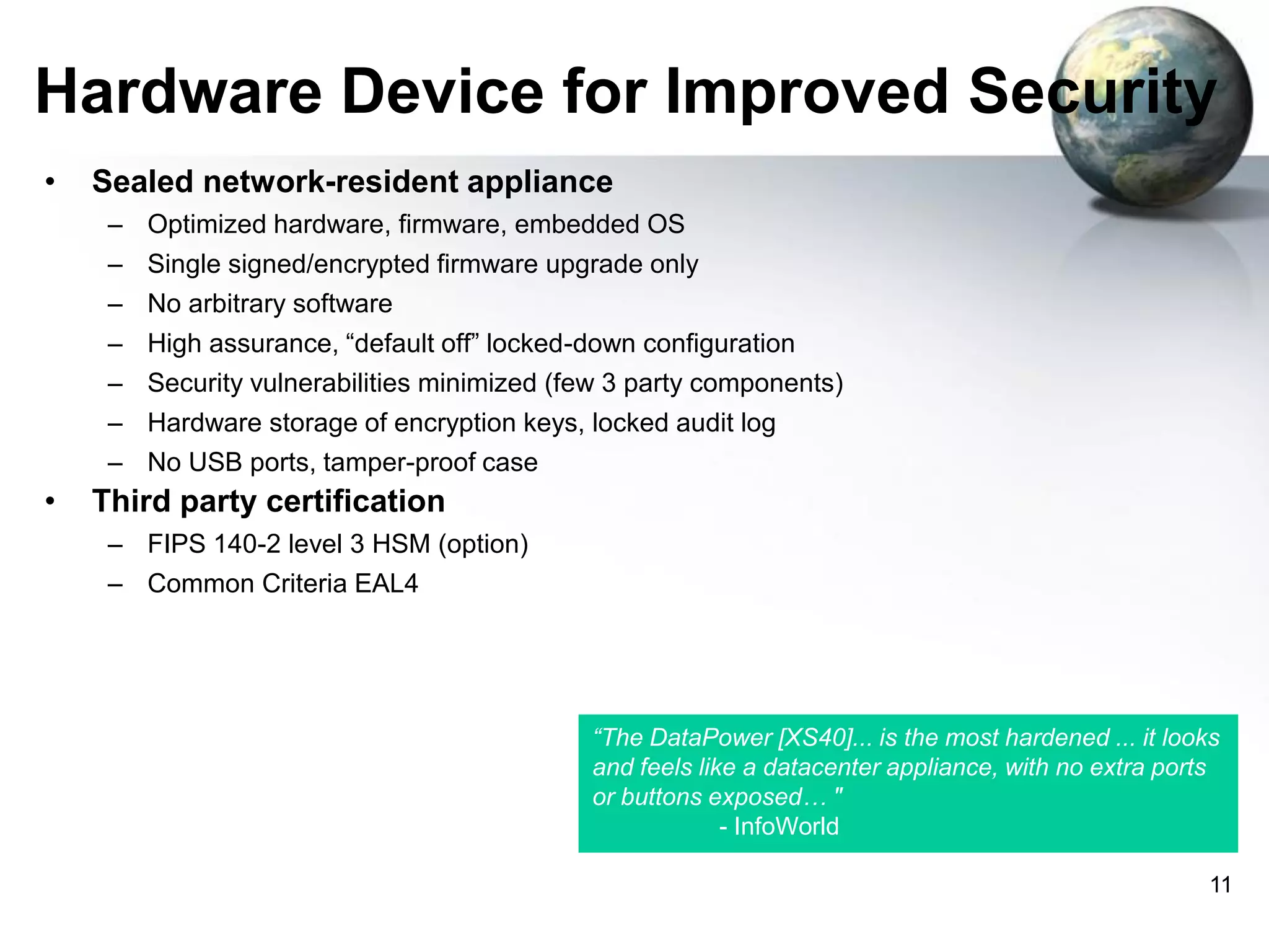 Hardware Device for Improved Security
•

Sealed network-resident appliance
– Optimized hardware, firmware, embedded OS
– Single signed/encrypted firmware upgrade only
– No arbitrary software

– High assurance, “default off” locked-down configuration
– Security vulnerabilities minimized (few 3 party components)
– Hardware storage of encryption keys, locked audit log
– No USB ports, tamper-proof case

•

Third party certification
– FIPS 140-2 level 3 HSM (option)
– Common Criteria EAL4

“The DataPower [XS40]... is the most hardened ... it looks
and feels like a datacenter appliance, with no extra ports
or buttons exposed… "
- InfoWorld
11

 