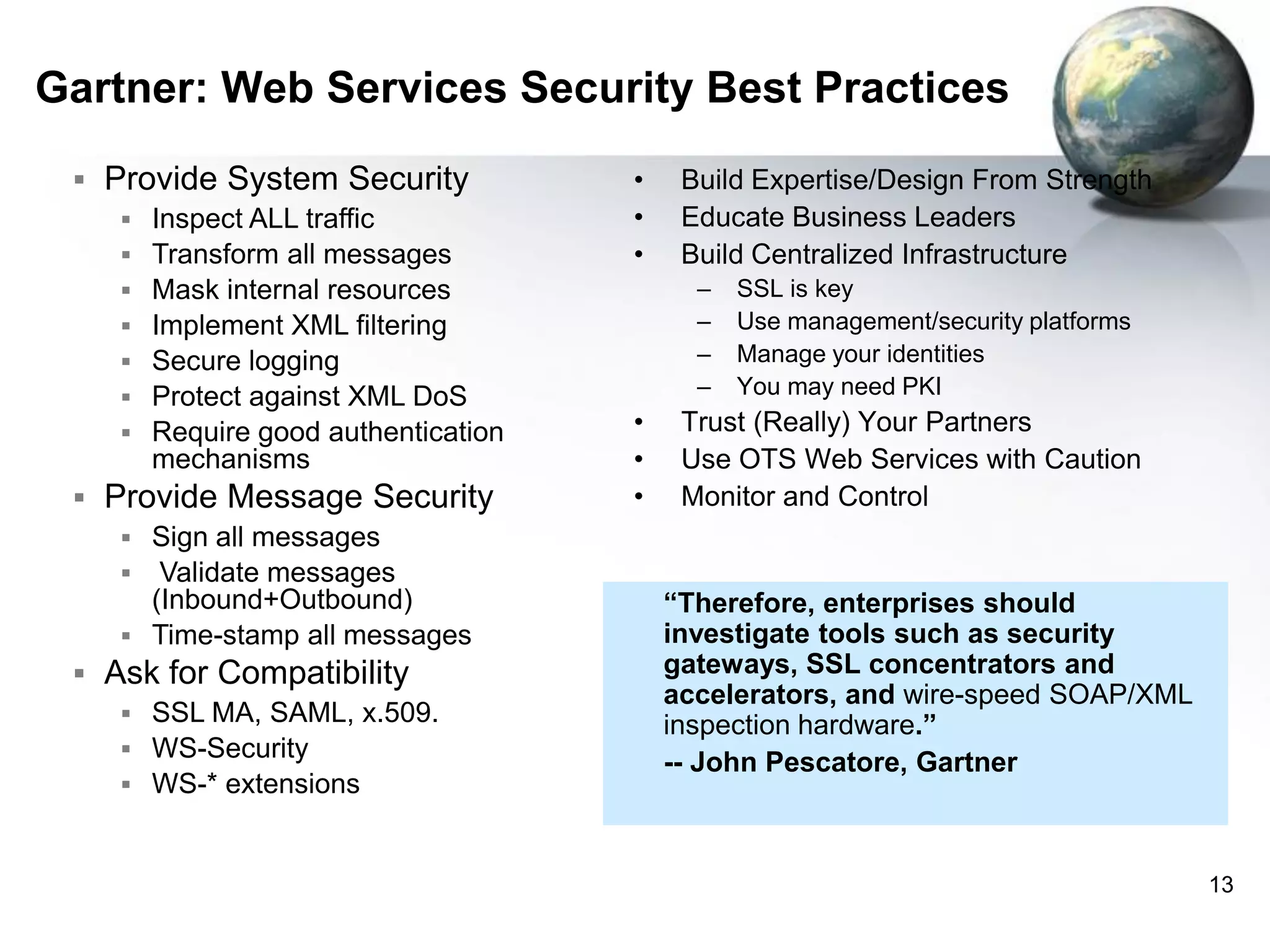 Gartner: Web Services Security Best Practices
 Provide System Security
 Inspect ALL traffic
 Transform all messages
 Mask internal resources
 Implement XML filtering
 Secure logging
 Protect against XML DoS
 Require good authentication
mechanisms
 Provide Message Security
 Sign all messages
 Validate messages
(Inbound+Outbound)
 Time-stamp all messages
 Ask for Compatibility
 SSL MA, SAML, x.509.
 WS-Security
 WS-* extensions

•
•
•

Build Expertise/Design From Strength
Educate Business Leaders
Build Centralized Infrastructure
–
–
–
–

•
•
•

SSL is key
Use management/security platforms
Manage your identities
You may need PKI

Trust (Really) Your Partners
Use OTS Web Services with Caution
Monitor and Control

“Therefore, enterprises should
investigate tools such as security
gateways, SSL concentrators and
accelerators, and wire-speed SOAP/XML
inspection hardware.”
-- John Pescatore, Gartner

13

 