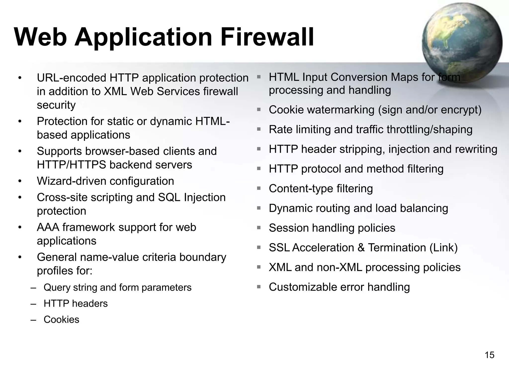 Web Application Firewall
•

•
•
•
•
•
•

URL-encoded HTTP application protection
in addition to XML Web Services firewall
security
Protection for static or dynamic HTMLbased applications
Supports browser-based clients and
HTTP/HTTPS backend servers
Wizard-driven configuration
Cross-site scripting and SQL Injection
protection
AAA framework support for web
applications
General name-value criteria boundary
profiles for:
– Query string and form parameters

 HTML Input Conversion Maps for form
processing and handling
 Cookie watermarking (sign and/or encrypt)

 Rate limiting and traffic throttling/shaping
 HTTP header stripping, injection and rewriting
 HTTP protocol and method filtering
 Content-type filtering
 Dynamic routing and load balancing
 Session handling policies
 SSL Acceleration & Termination (Link)
 XML and non-XML processing policies
 Customizable error handling

– HTTP headers
– Cookies

15

 