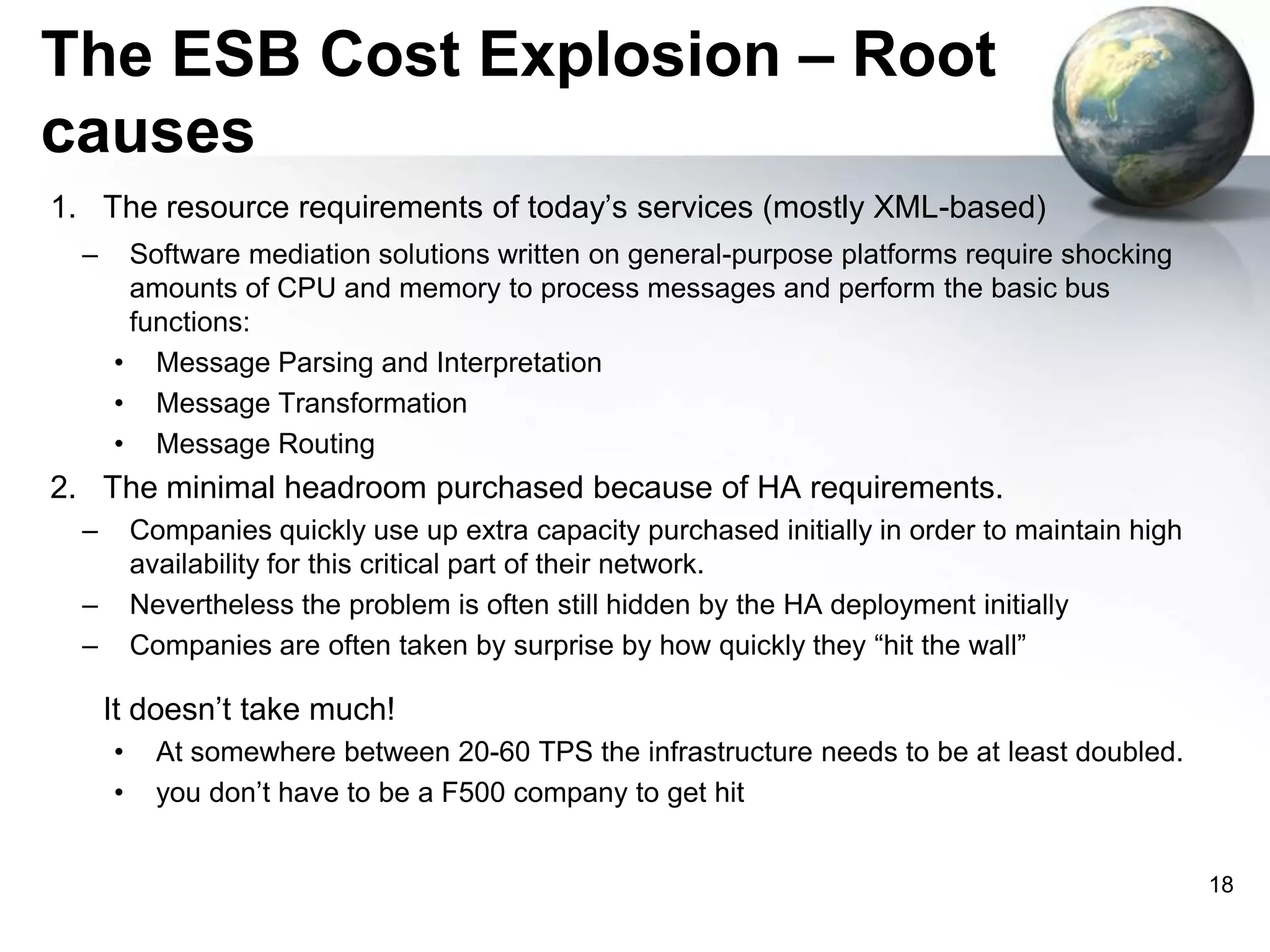 The ESB Cost Explosion – Root
causes
1. The resource requirements of today’s services (mostly XML-based)
–

Software mediation solutions written on general-purpose platforms require shocking
amounts of CPU and memory to process messages and perform the basic bus
functions:
• Message Parsing and Interpretation
• Message Transformation
• Message Routing

2. The minimal headroom purchased because of HA requirements.
–

Companies quickly use up extra capacity purchased initially in order to maintain high
availability for this critical part of their network.
Nevertheless the problem is often still hidden by the HA deployment initially
Companies are often taken by surprise by how quickly they “hit the wall”

–
–

It doesn’t take much!
•
•

At somewhere between 20-60 TPS the infrastructure needs to be at least doubled.
you don’t have to be a F500 company to get hit
18

 